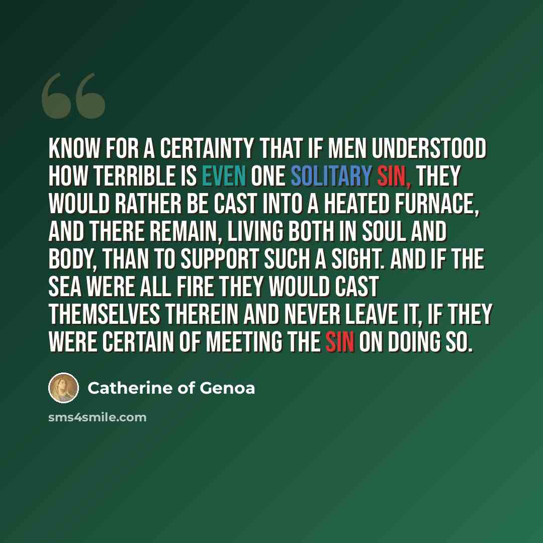 “Know for a certainty that if men understood how terrible is even one solitary sin, they would rather be cast into a heated furnace, and there remain, living both in soul and body, than to support such a sight. And if the sea were all fire they would cast themselves therein and never leave it, if…” quote by Catherine of Genoa