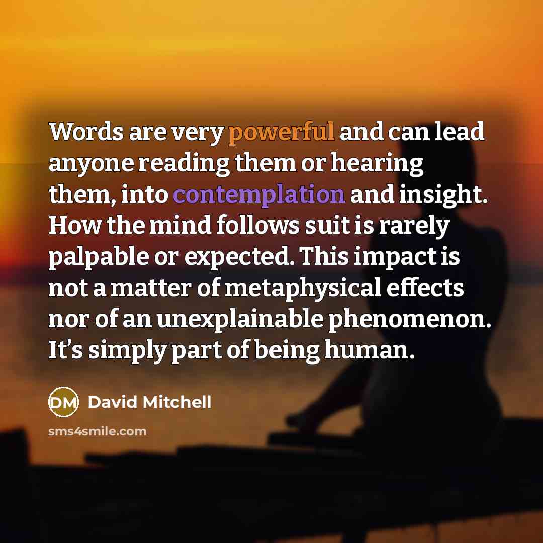 “Words are very powerful and can lead anyone reading them or hearing them, into contemplation and insight. How the mind follows suit is rarely palpable or expected. This impact is not a matter of metaphysical effects nor of an unexplainable phenomenon. It’s simply part of being human.” quote by David Mitchell