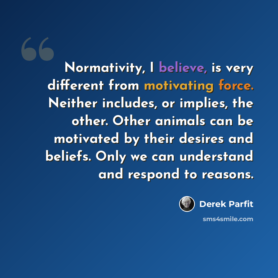 “Normativity, I believe, is very different from motivating force. Neither includes, or implies, the other. Other animals can be motivated by their desires and beliefs. Only we can understand and respond to reasons.” quote by Derek Parfit