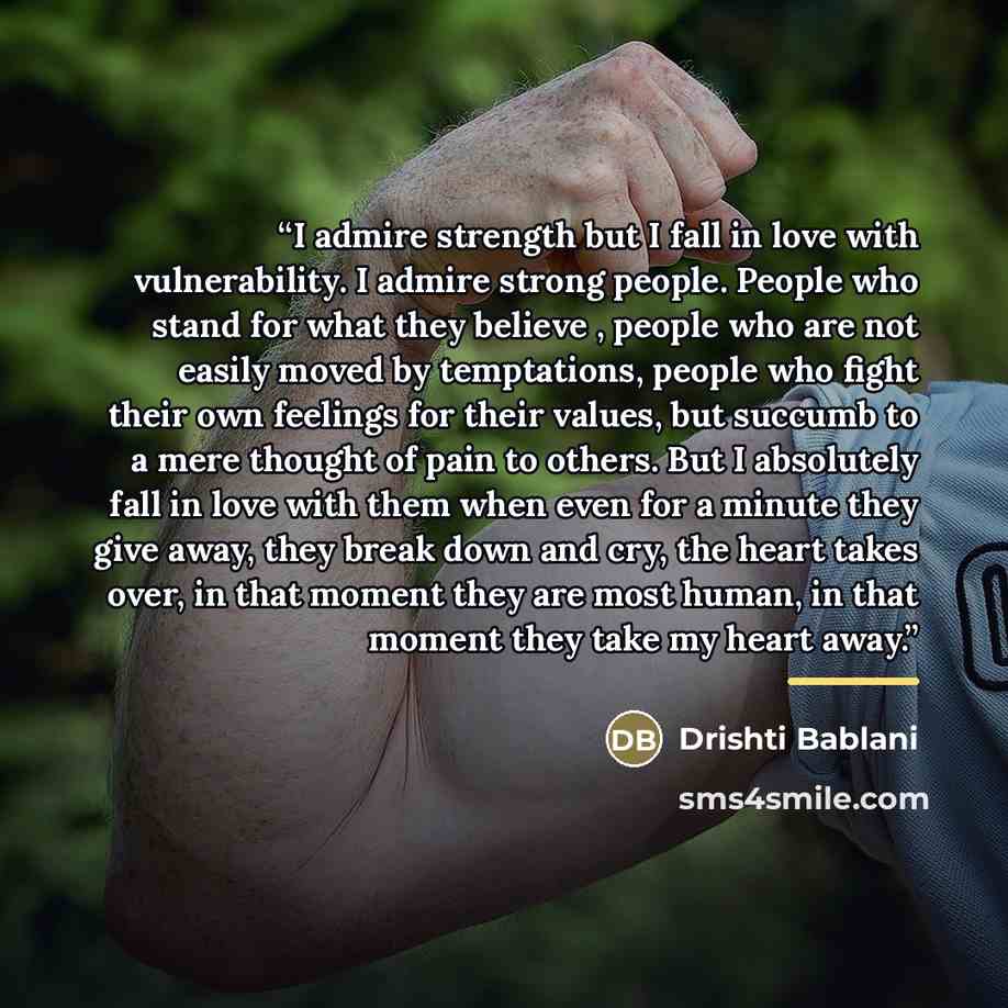 “I admire strength but I fall in love with vulnerability. I admire strong people. People who stand for what they believe , people who are not easily moved by temptations, people who fight their own feelings for their values, but succumb to a mere thought of pain to others. But I absolutely fall in…” quote by Drishti Bablani