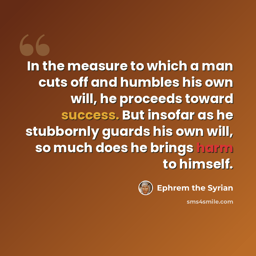 “In the measure to which a man cuts off and humbles his own will, he proceeds toward success. But insofar as he stubbornly guards his own will, so much does he brings harm to himself.” quote by Ephrem the Syrian