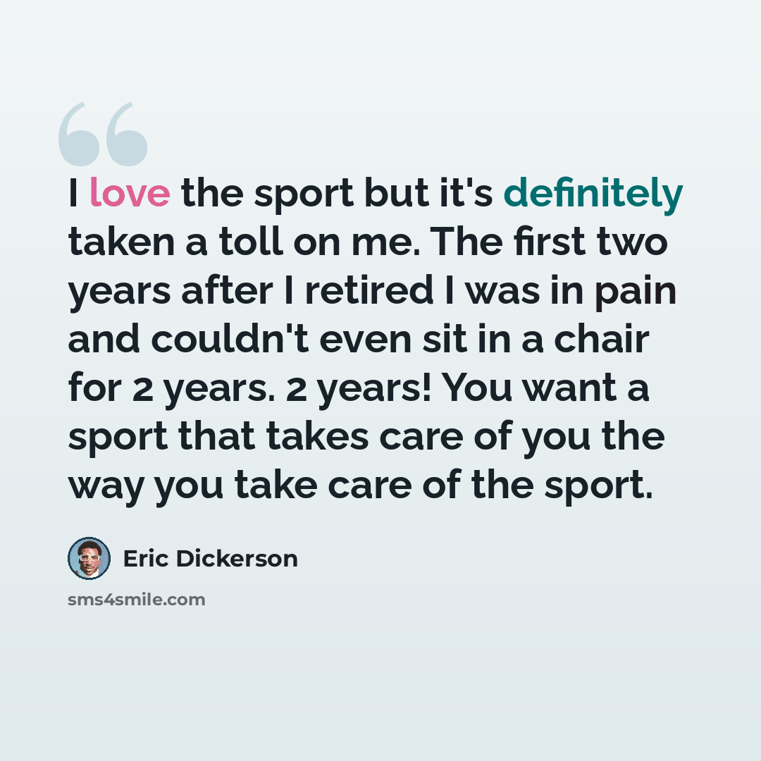 “I love the sport but it's definitely taken a toll on me. The first two years after I retired I was in pain and couldn't even sit in a chair for 2 years. 2 years! You want a sport that takes care of you the way you take care of the sport.” quote by Eric Dickerson