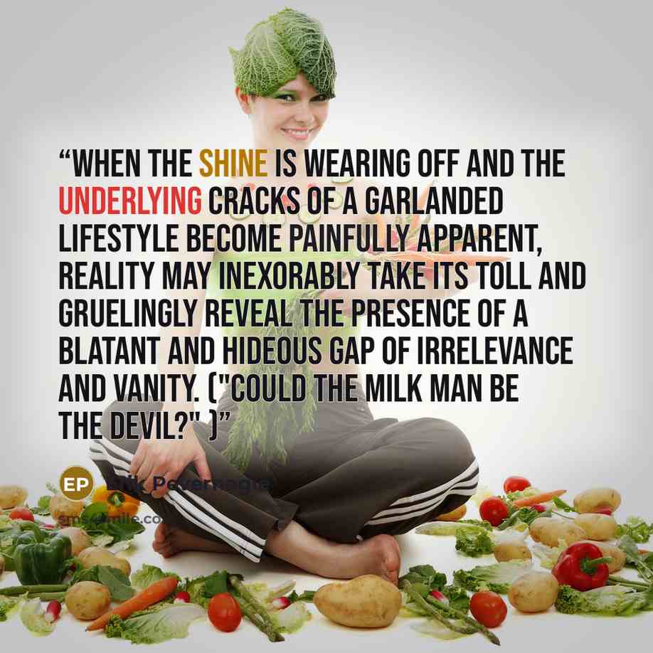 “When the shine is wearing off and the underlying cracks of a garlanded lifestyle become painfully apparent, reality may inexorably take its toll and gruelingly reveal the presence of a blatant and hideous gap of irrelevance and vanity. ("Could the milk man be the devil?" )” quote by Erik Pevernagie