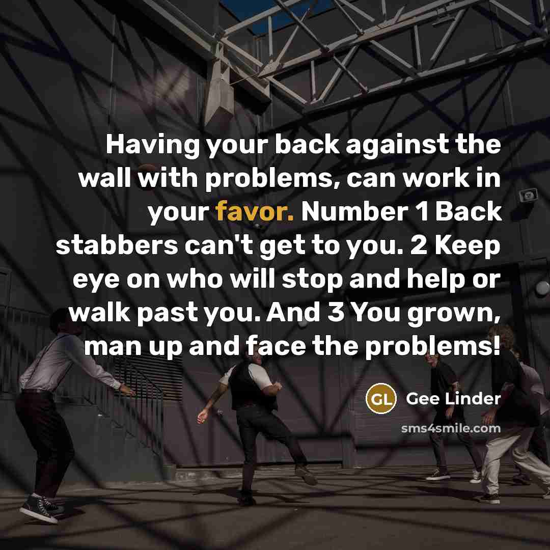 “Having your back against the wall with problems, can work in your favor. Number 1 Back stabbers can't get to you. 2 Keep eye on who will stop and help or walk past you. And 3 You grown, man up and face the problems!” quote by Gee Linder