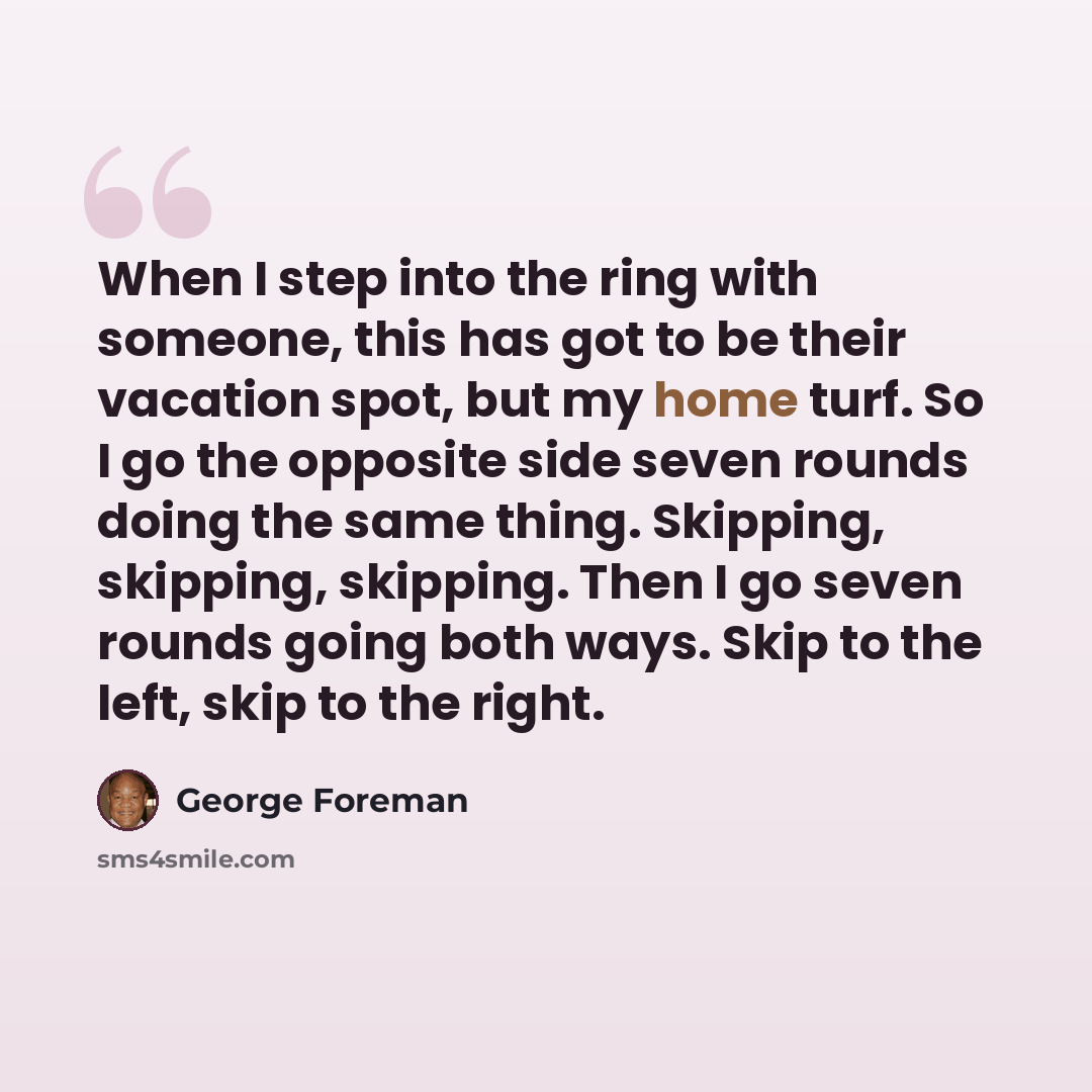 “When I step into the ring with someone, this has got to be their vacation spot, but my home turf. So I go the opposite side seven rounds doing the same thing. Skipping, skipping, skipping. Then I go seven rounds going both ways. Skip to the left, skip to the right.” quote by George Foreman