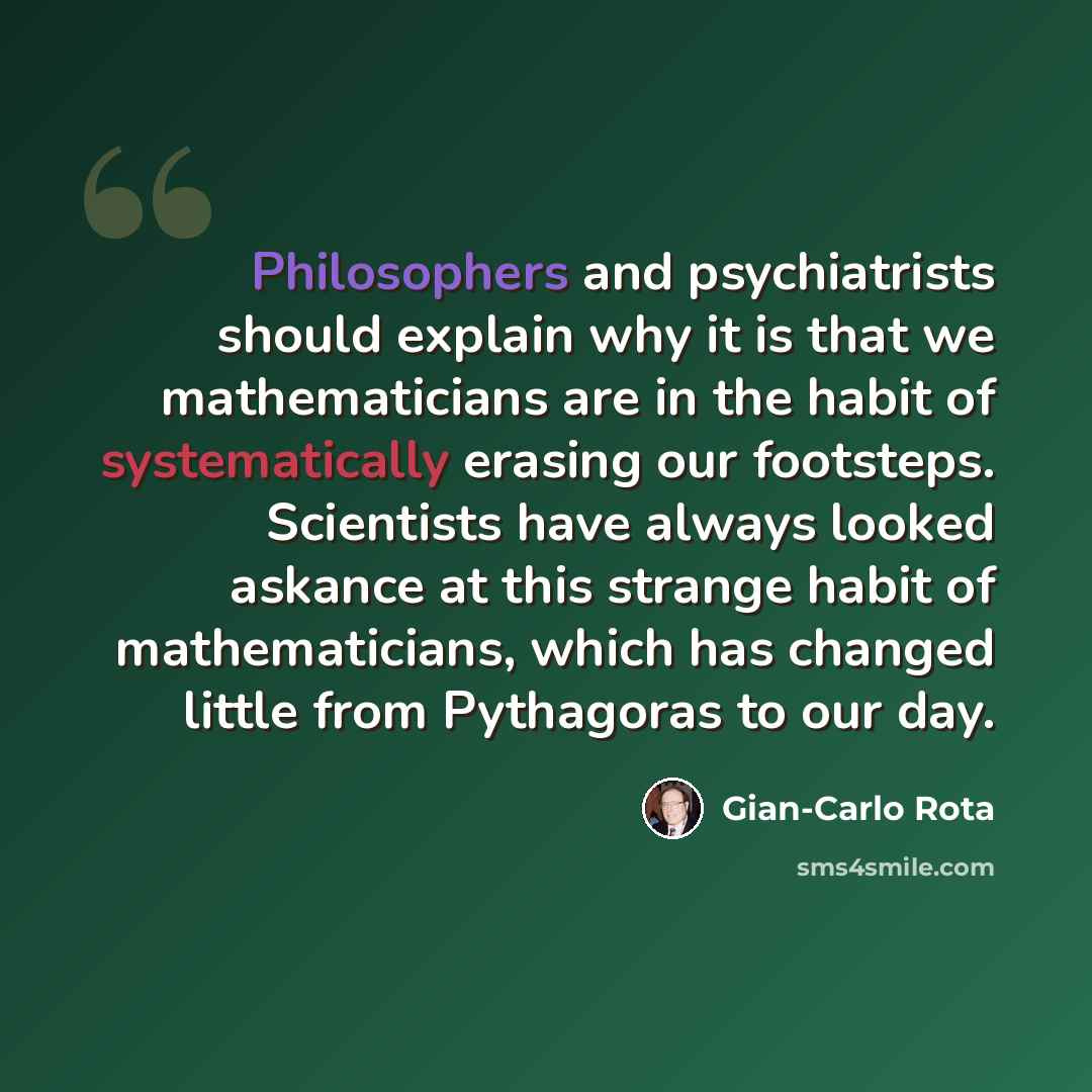 “Philosophers and psychiatrists should explain why it is that we mathematicians are in the habit of systematically erasing our footsteps. Scientists have always looked askance at this strange habit of mathematicians, which has changed little from Pythagoras to our day.” quote by Gian-Carlo Rota