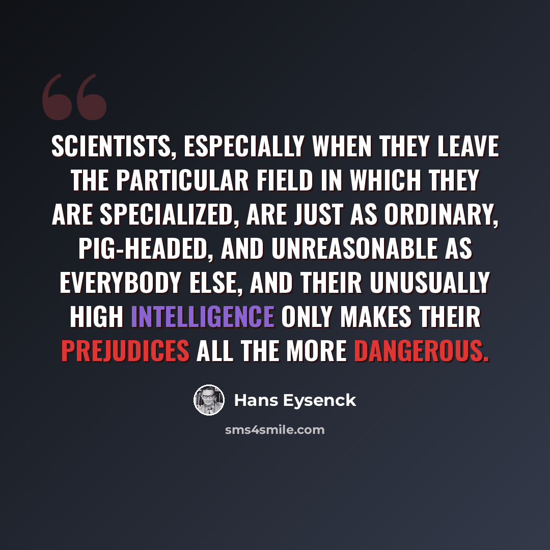 “Scientists, especially when they leave the particular field in which they are specialized, are just as ordinary, pig-headed, and unreasonable as everybody else, and their unusually high intelligence only makes their prejudices all the more dangerous.” quote by Hans Eysenck