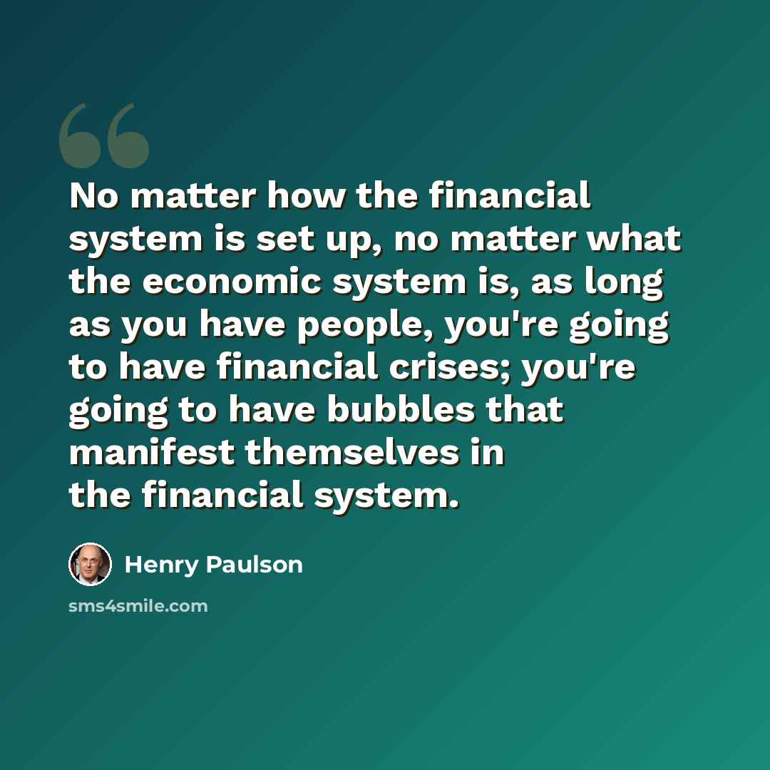 “No matter how the financial system is set up, no matter what the economic system is, as long as you have people, you're going to have financial crises; you're going to have bubbles that manifest themselves in the financial system.” quote by Henry Paulson