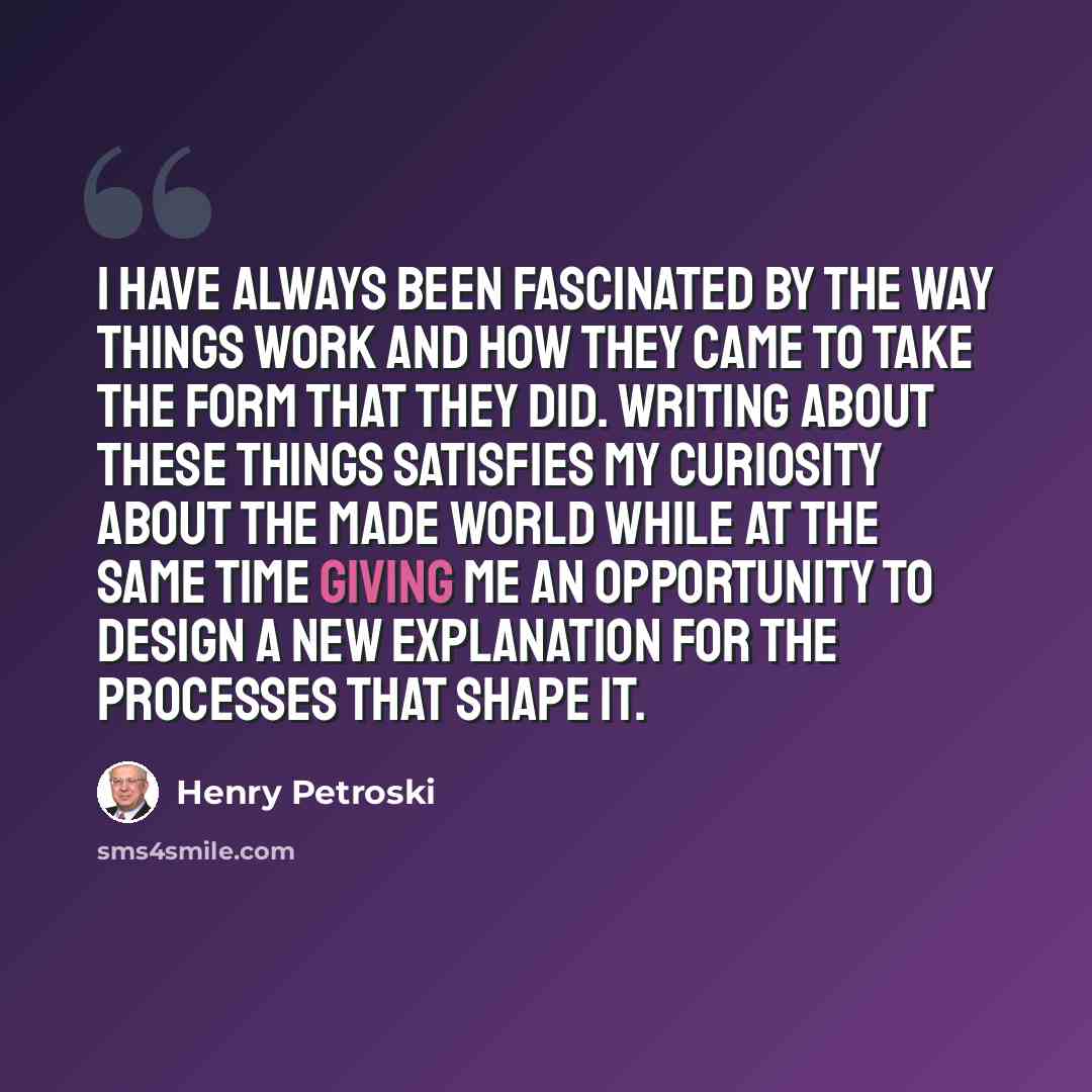 “I have always been fascinated by the way things work and how they came to take the form that they did. Writing about these things satisfies my curiosity about the made world while at the same time giving me an opportunity to design a new explanation for the processes that shape it.” quote by Henry Petroski