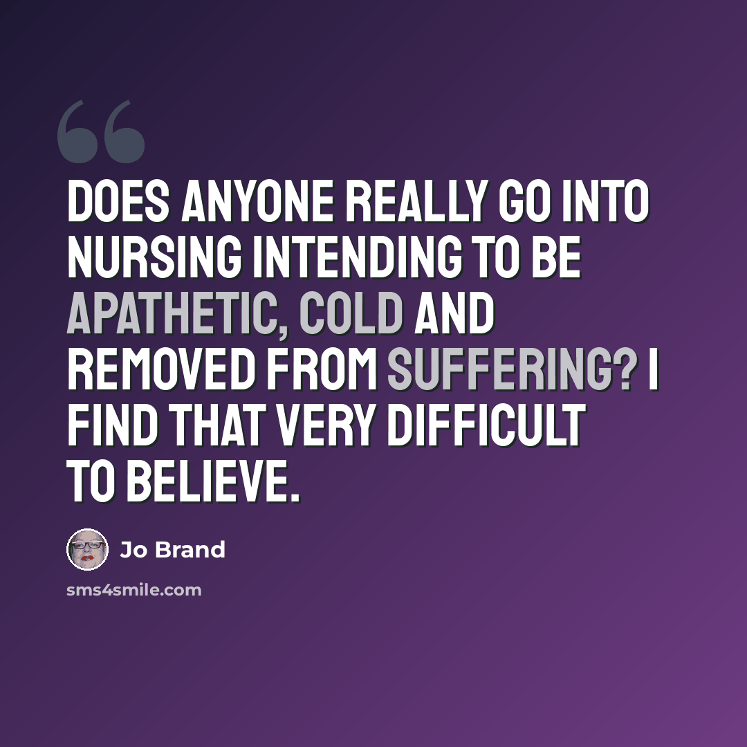 “Does anyone really go into nursing intending to be apathetic, cold and removed from suffering? I find that very difficult to believe.” quote by Jo Brand