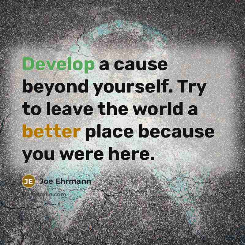 “Develop a cause beyond yourself. Try to leave the world a better place because you were here.” quote by Joe Ehrmann