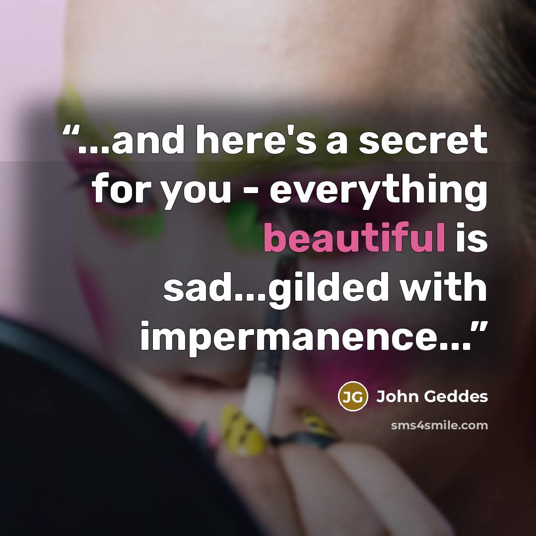 “...and here's a secret for you - everything beautiful is sad...gilded with impermanence...” quote by John Geddes
