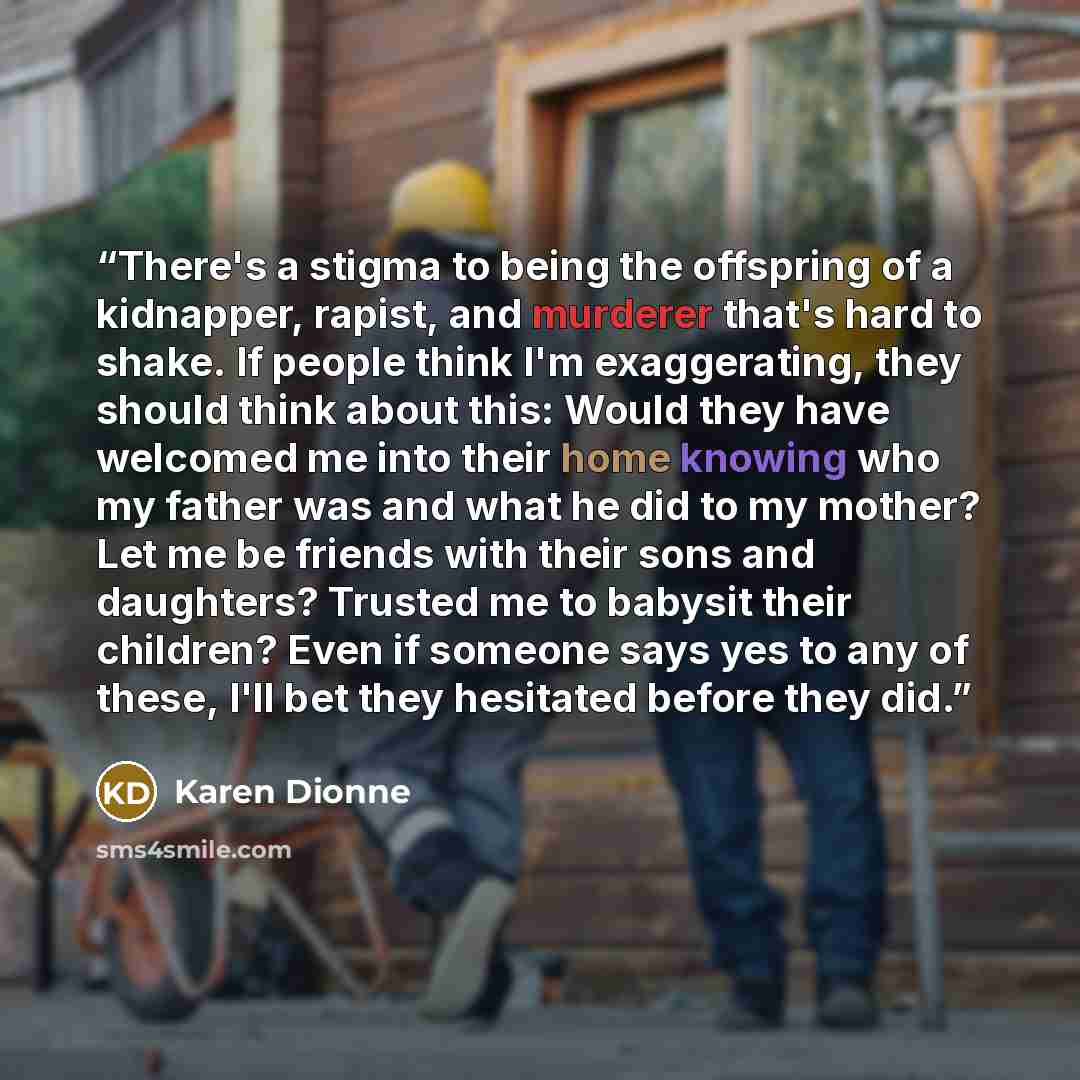 “There's a stigma to being the offspring of a kidnapper, rapist, and murderer that's hard to shake. If people think I'm exaggerating, they should think about this: Would they have welcomed me into their home knowing who my father was and what he did to my mother? Let me be friends with their sons…” quote by Karen Dionne