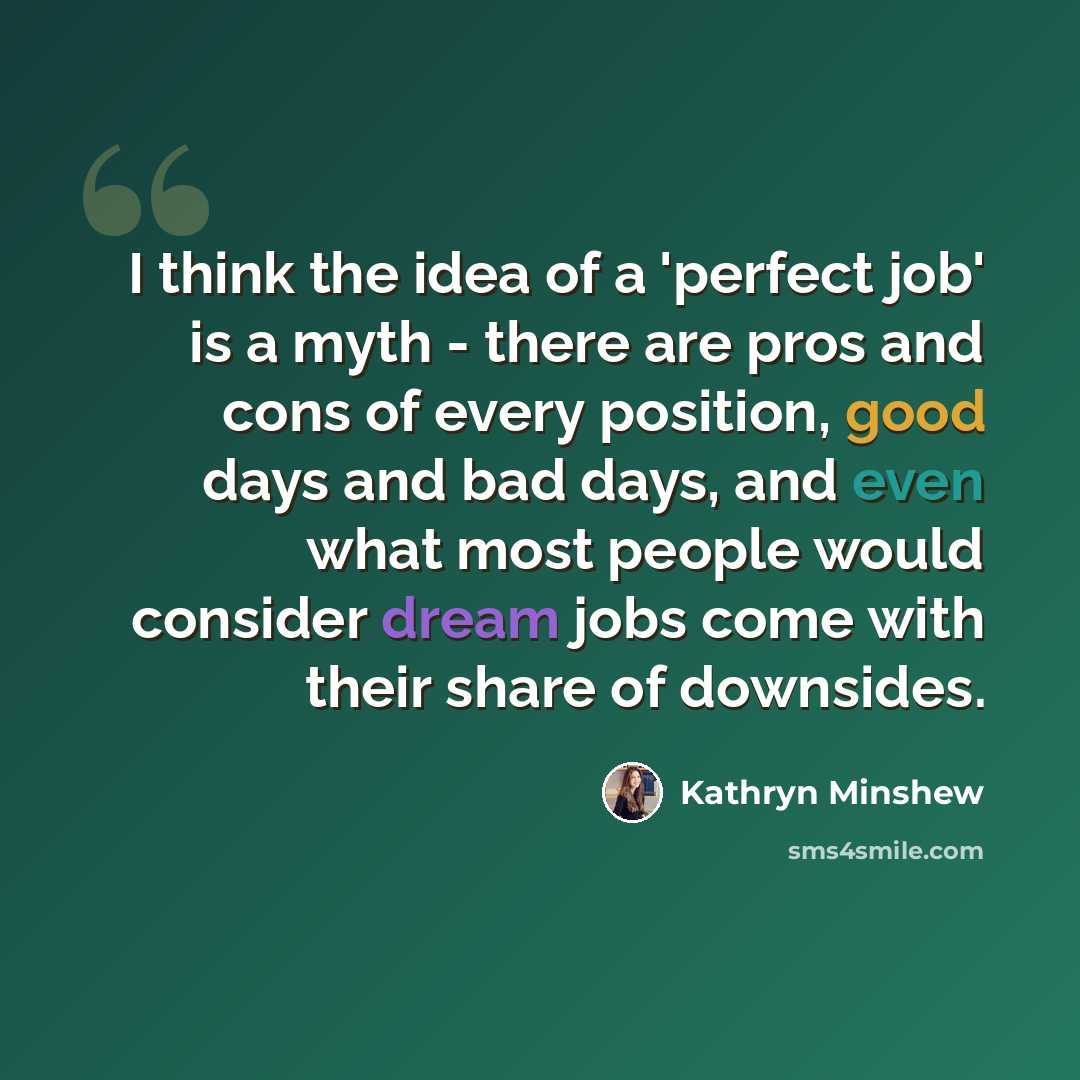“I think the idea of a 'perfect job' is a myth - there are pros and cons of every position, good days and bad days, and even what most people would consider dream jobs come with their share of downsides.” quote by Kathryn Minshew
