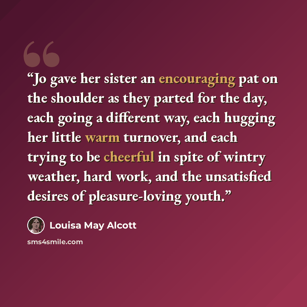 “Jo gave her sister an encouraging pat on the shoulder as they parted for the day, each going a different way, each hugging her little warm turnover, and each trying to be cheerful in spite of wintry weather, hard work, and the unsatisfied desires of pleasure-loving youth.” quote by Louisa May Alcott