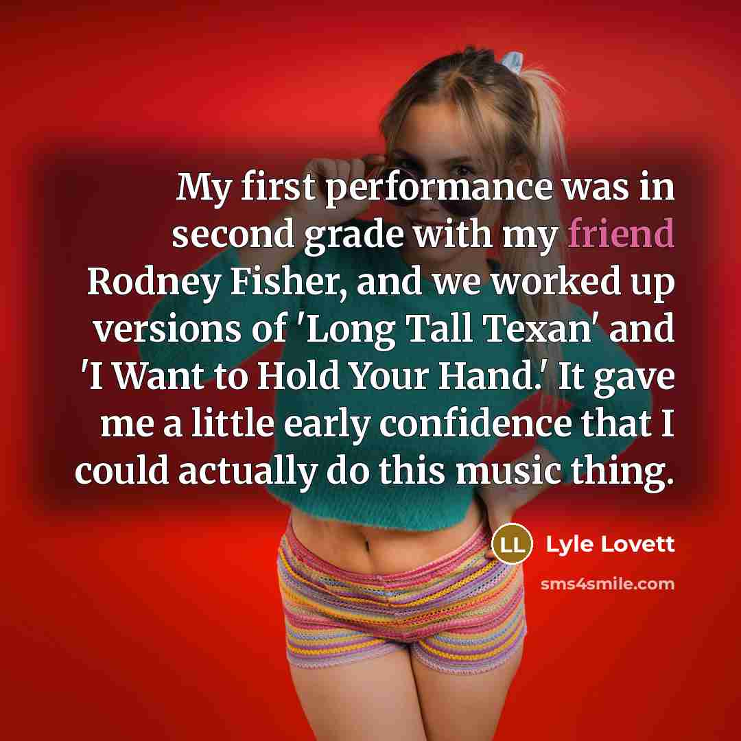 “My first performance was in second grade with my friend Rodney Fisher, and we worked up versions of 'Long Tall Texan' and 'I Want to Hold Your Hand.' It gave me a little early confidence that I could actually do this music thing.” quote by Lyle Lovett