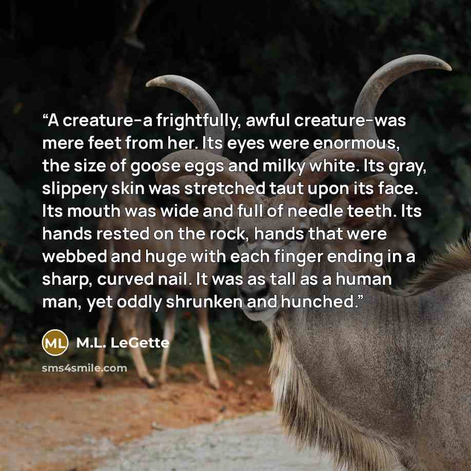 “A creature--a frightfully, awful creature--was mere feet from her. Its eyes were enormous, the size of goose eggs and milky white. Its gray, slippery skin was stretched taut upon its face. Its mouth was wide and full of needle teeth. Its hands rested on the rock, hands that were webbed and huge…” quote by M.L. LeGette