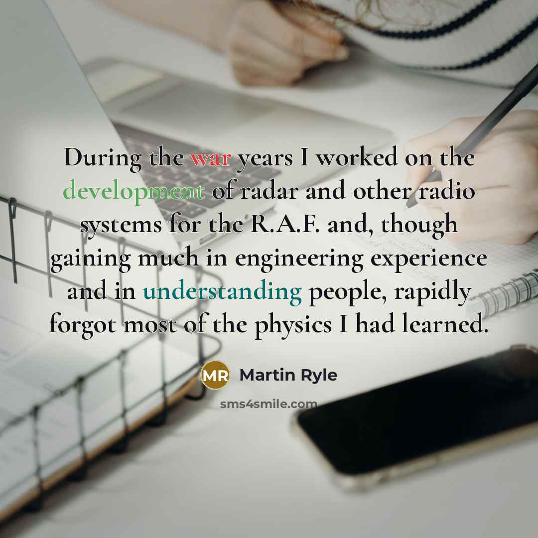 “During the war years I worked on the development of radar and other radio systems for the R.A.F. and, though gaining much in engineering experience and in understanding people, rapidly forgot most of the physics I had learned.” quote by Martin Ryle
