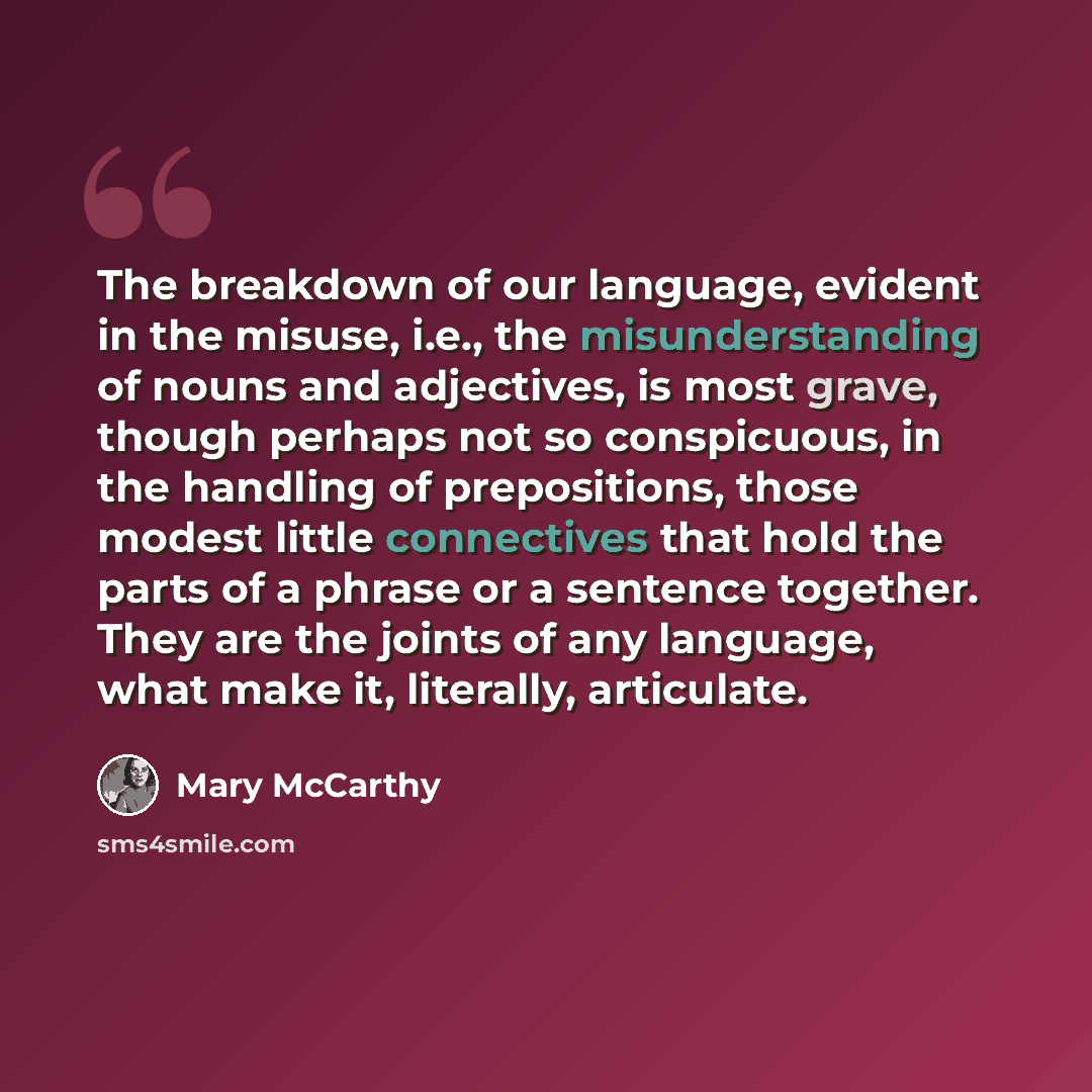 “The breakdown of our language, evident in the misuse, i.e., the misunderstanding of nouns and adjectives, is most grave, though perhaps not so conspicuous, in the handling of prepositions, those modest little connectives that hold the parts of a phrase or a sentence together. They are the joints…” quote by Mary McCarthy