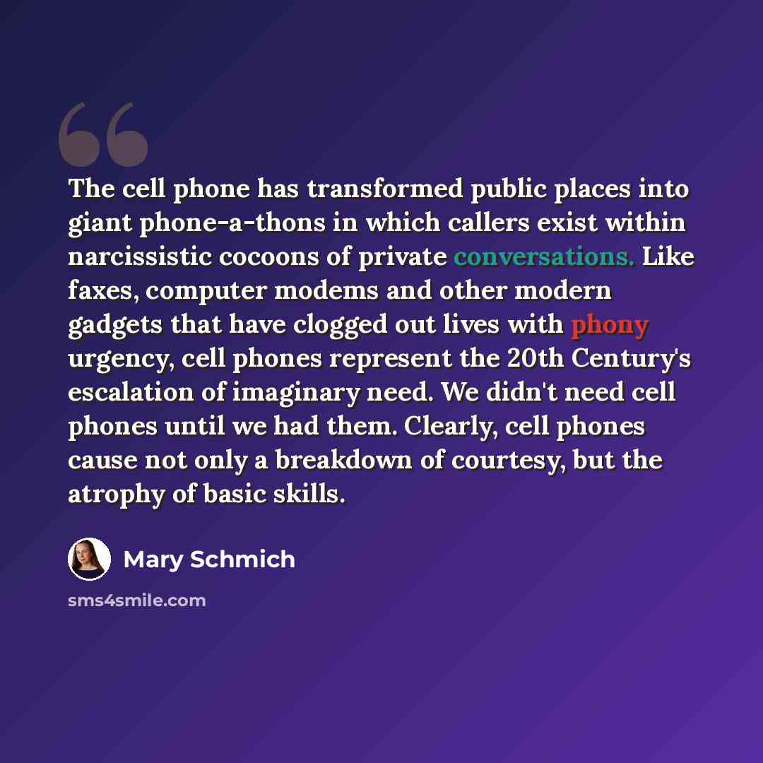 “The cell phone has transformed public places into giant phone-a-thons in which callers exist within narcissistic cocoons of private conversations. Like faxes, computer modems and other modern gadgets that have clogged out lives with phony urgency, cell phones represent the 20th Century's…” quote by Mary Schmich