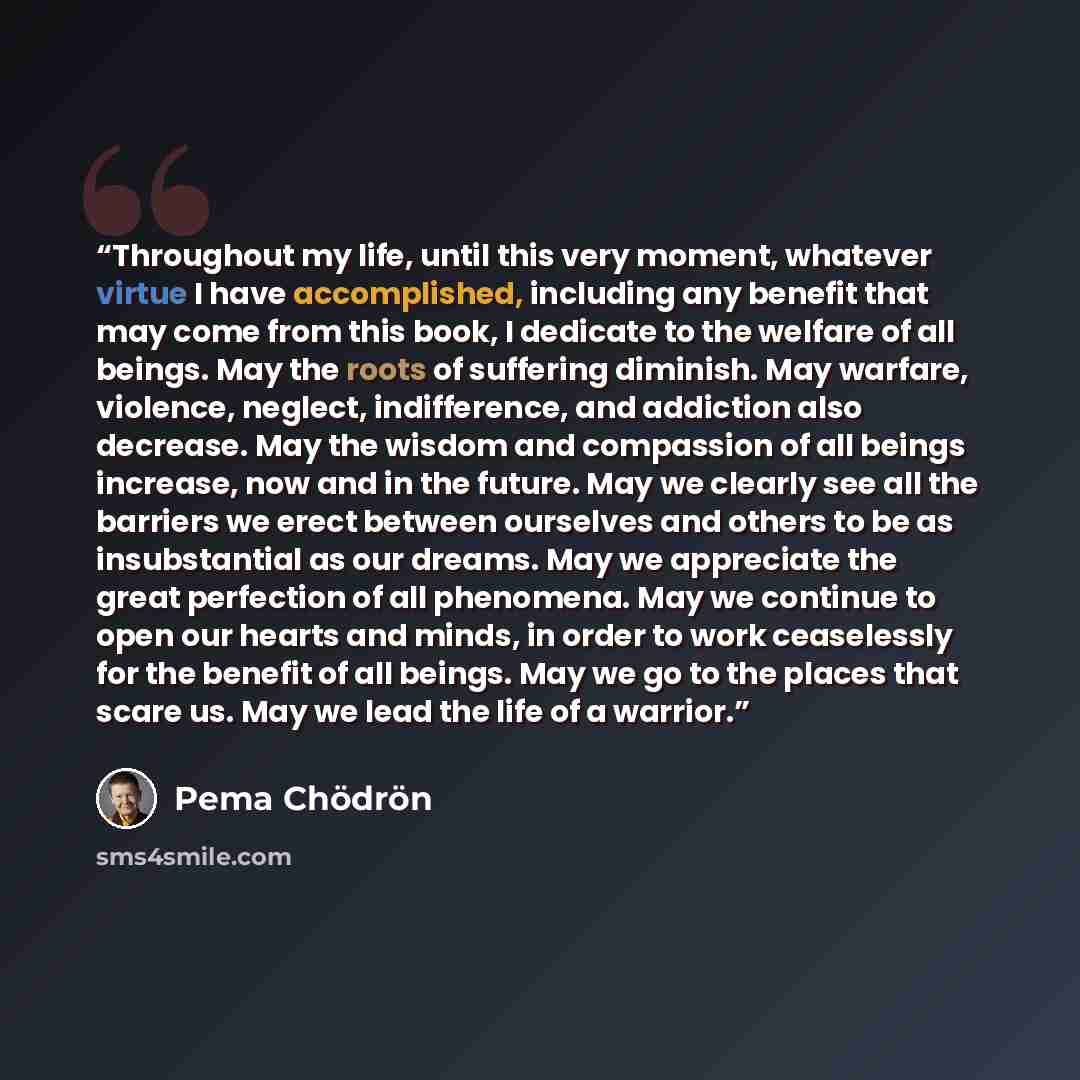 “Throughout my life, until this very moment, whatever virtue I have accomplished, including any benefit that may come from this book, I dedicate to the welfare of all beings. May the roots of suffering diminish. May warfare, violence, neglect, indifference, and addiction also decrease. May the…” quote by Pema Chödrön