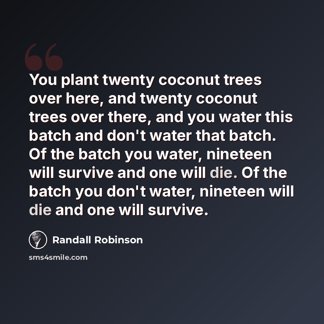 “You plant twenty coconut trees over here, and twenty coconut trees over there, and you water this batch and don't water that batch. Of the batch you water, nineteen will survive and one will die. Of the batch you don't water, nineteen will die and one will survive.” quote by Randall Robinson