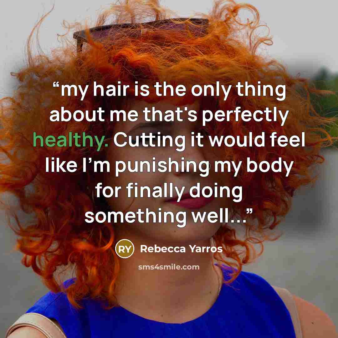 “my hair is the only thing about me that's perfectly healthy. Cutting it would feel like I'm punishing my body for finally doing something well...” quote by Rebecca Yarros