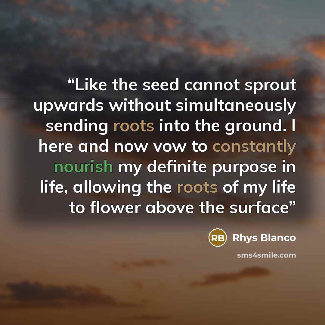 “Like the seed cannot sprout upwards without simultaneously sending roots into the ground. I here and now vow to constantly nourish my definite purpose in life, allowing the roots of my life to flower above the surface” quote by Rhys Blanco