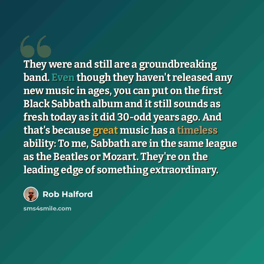 “They were and still are a groundbreaking band. Even though they haven't released any new music in ages, you can put on the first Black Sabbath album and it still sounds as fresh today as it did 30-odd years ago. And that's because great music has a timeless ability: To me, Sabbath are in the same…” quote by Rob Halford