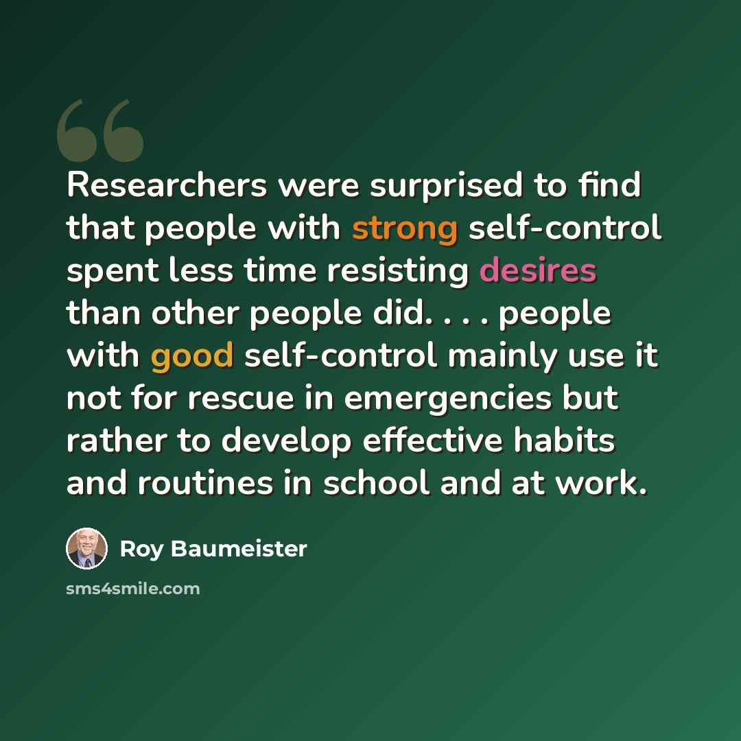 “Researchers were surprised to find that people with strong self-control spent less time resisting desires than other people did. . . . people with good self-control mainly use it not for rescue in emergencies but rather to develop effective habits and routines in school and at work.” quote by Roy Baumeister