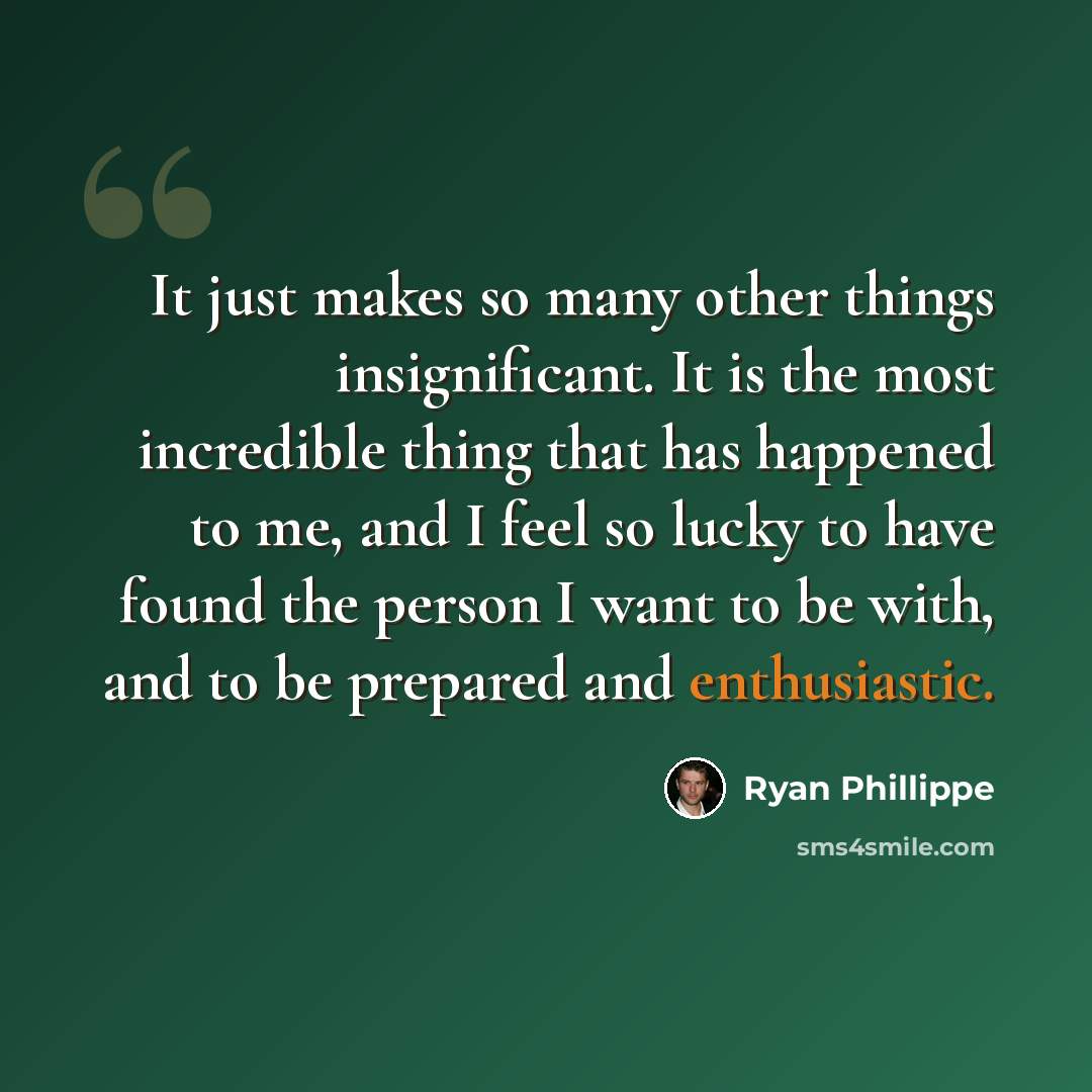 “It just makes so many other things insignificant. It is the most incredible thing that has happened to me, and I feel so lucky to have found the person I want to be with, and to be prepared and enthusiastic.” quote by Ryan Phillippe