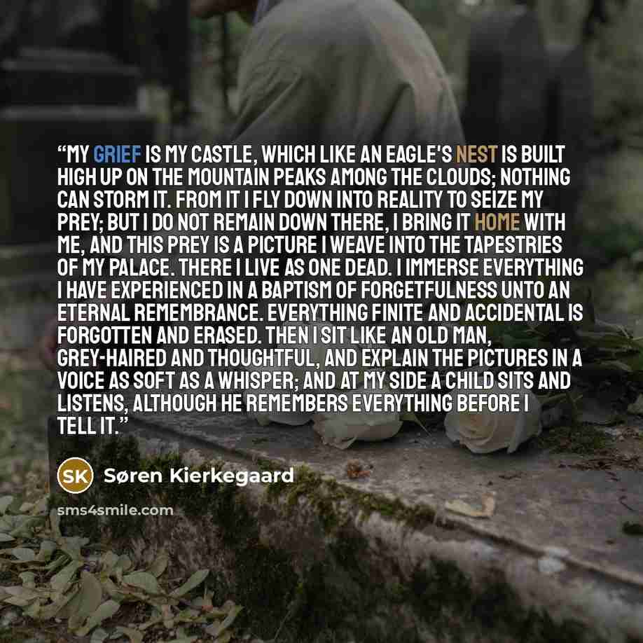 “My grief is my castle, which like an eagle's nest is built high up on the mountain peaks among the clouds; nothing can storm it. From it I fly down into reality to seize my prey; but i do not remain down there, I bring it home with me, and this prey is a picture I weave into the tapestries of my…” quote by Søren Kierkegaard