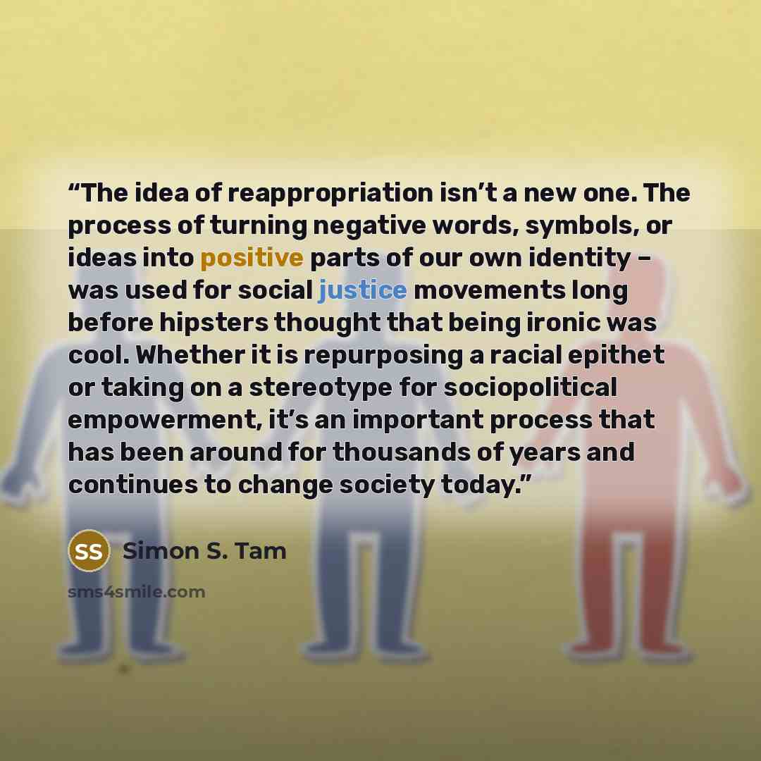 “The idea of reappropriation isn’t a new one. The process of turning negative words, symbols, or ideas into positive parts of our own identity – was used for social justice movements long before hipsters thought that being ironic was cool. Whether it is repurposing a racial epithet or taking on a…” quote by Simon S. Tam