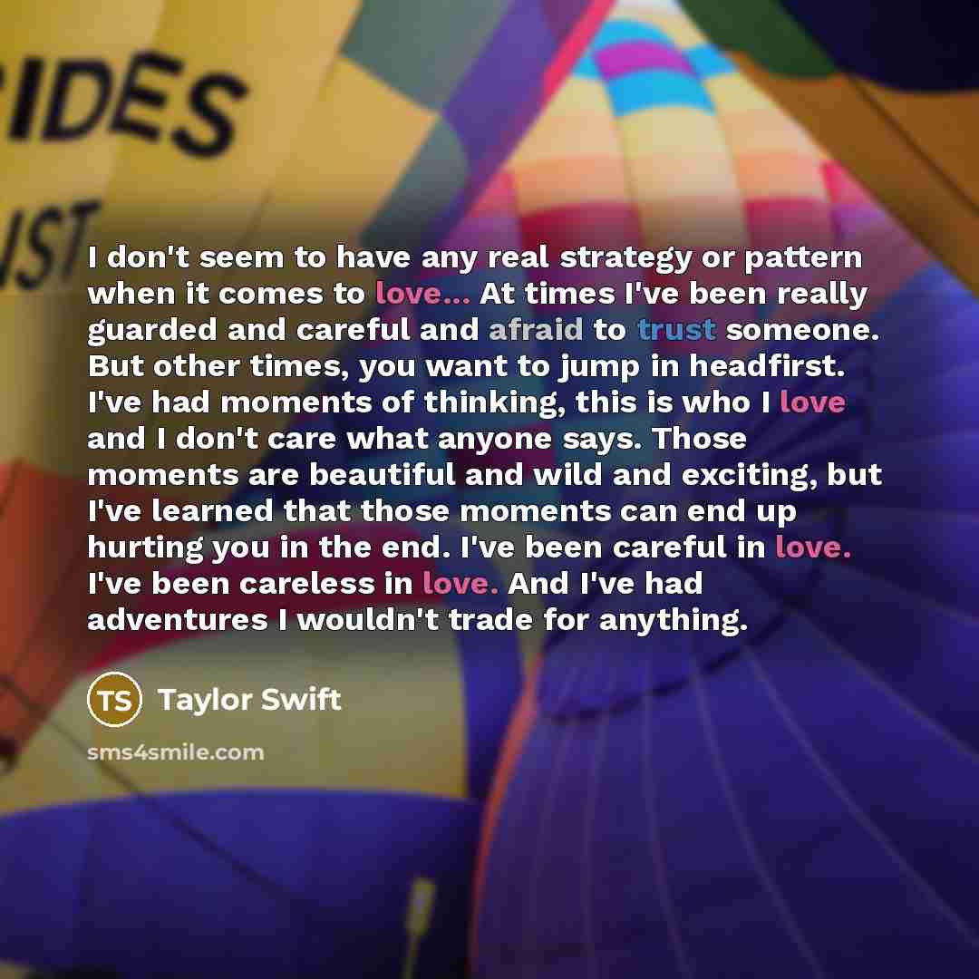 “I don't seem to have any real strategy or pattern when it comes to love... At times I've been really guarded and careful and afraid to trust someone. But other times, you want to jump in headfirst. I've had moments of thinking, this is who I love and I don't care what anyone says. Those moments…” quote by Taylor Swift