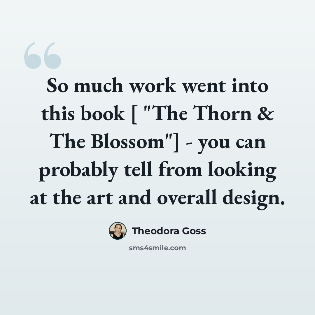 “So much work went into this book [ "The Thorn & The Blossom"] - you can probably tell from looking at the art and overall design.” quote by Theodora Goss