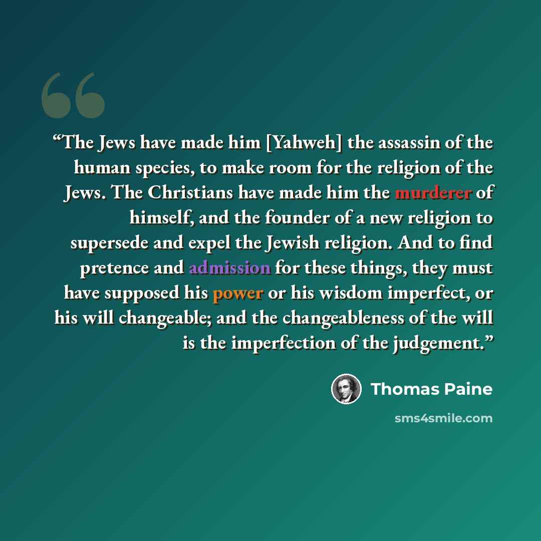 “The Jews have made him [Yahweh] the assassin of the human species, to make room for the religion of the Jews. The Christians have made him the murderer of himself, and the founder of a new religion to supersede and expel the Jewish religion. And to find pretence and admission for these things…” quote by Thomas Paine