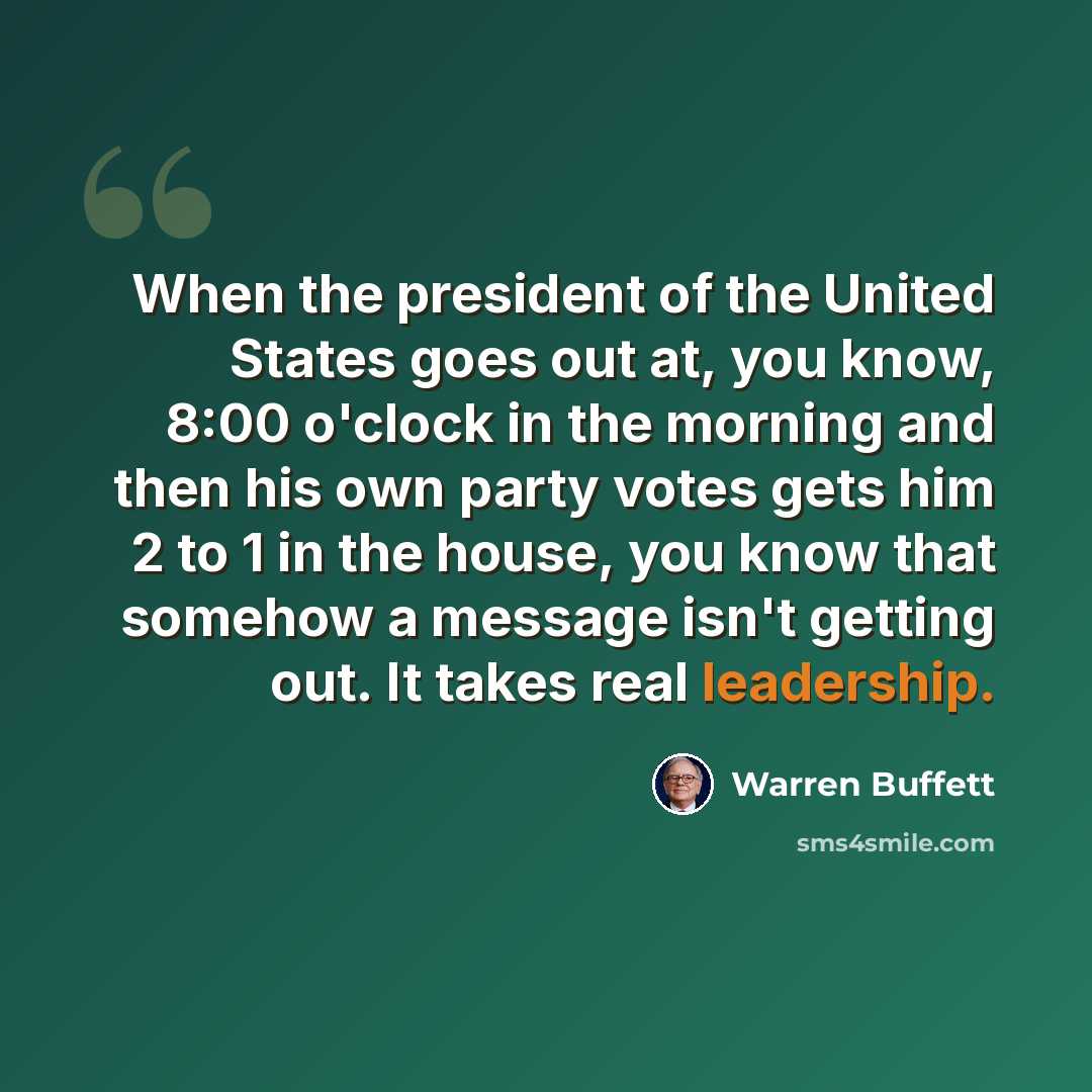 “When the president of the United States goes out at, you know, 8:00 o'clock in the morning and then his own party votes gets him 2 to 1 in the house, you know that somehow a message isn't getting out. It takes real leadership.” quote by Warren Buffett