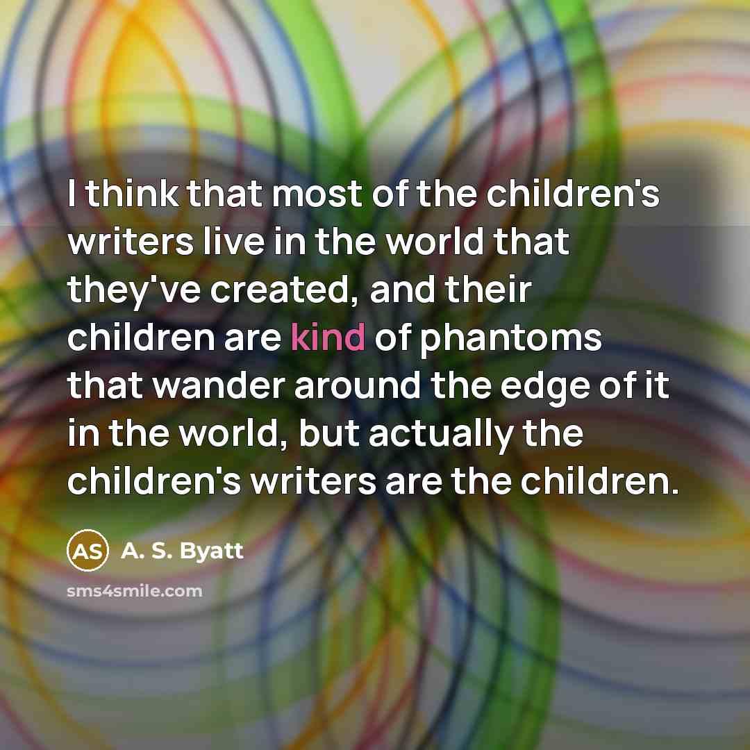 “I think that most of the children's writers live in the world that they've created, and their children are kind of phantoms that wander around the edge of it in the world, but actually the children's writers are the children.” quote by A. S. Byatt