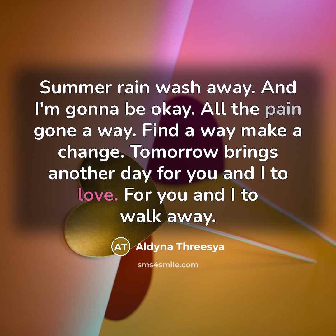 “Summer rain wash away. And I'm gonna be okay. All the pain gone a way. Find a way make a change. Tomorrow brings another day for you and I to love. For you and I to walk away.” quote by Aldyna Threesya