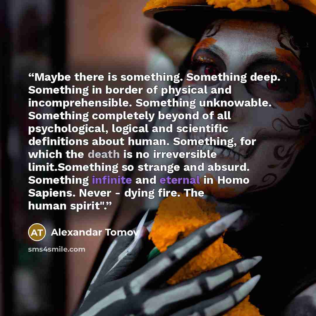 “Maybe there is something. Something deep. Something in border of physical and incomprehensible. Something unknowable. Something completely beyond of all psychological, logical and scientific definitions about human. Something, for which the death is no irreversible limit.Something so strange and…” quote by Alexandar Tomov