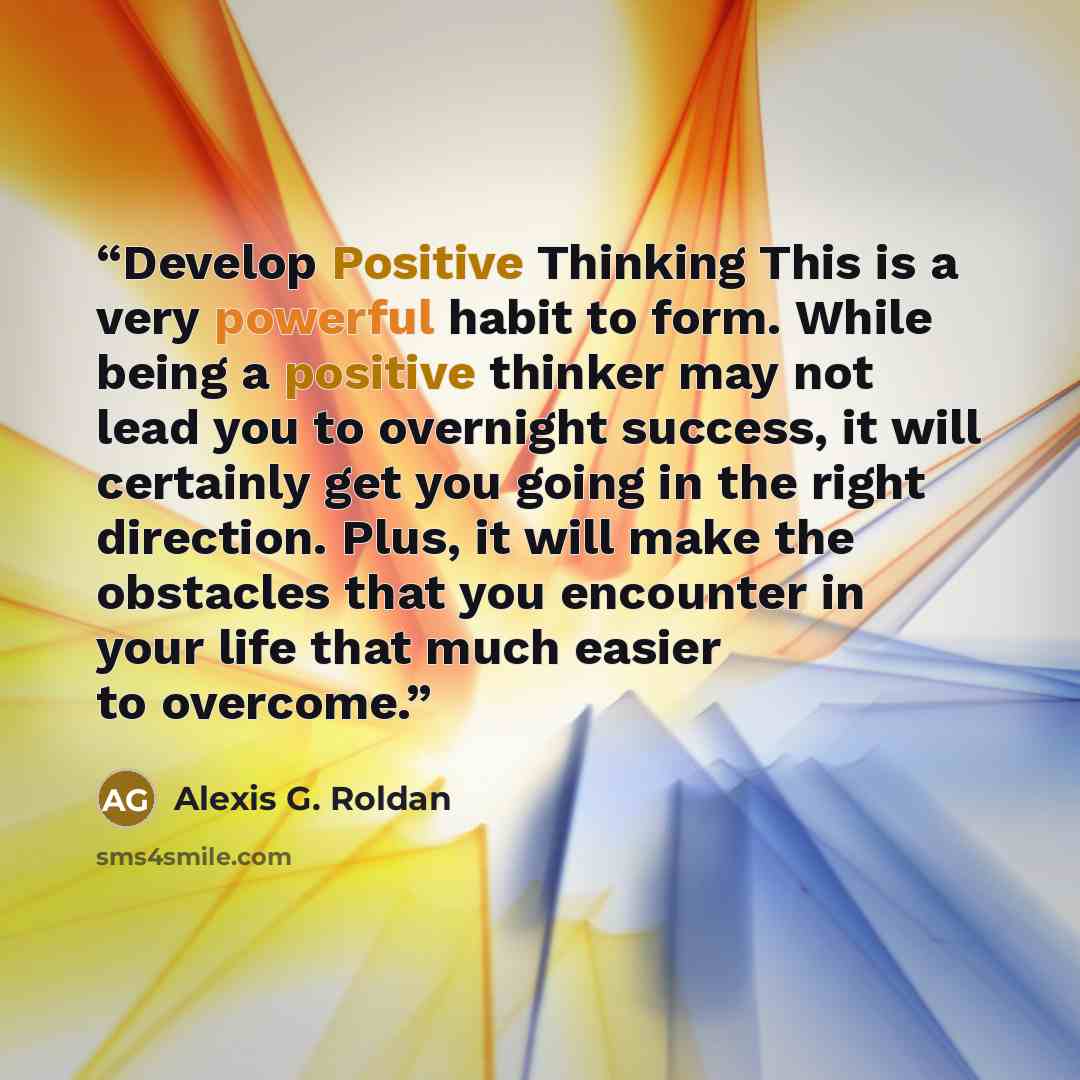 “Develop Positive Thinking This is a very powerful habit to form. While being a positive thinker may not lead you to overnight success, it will certainly get you going in the right direction. Plus, it will make the obstacles that you encounter in your life that much easier to overcome.” quote by Alexis G. Roldan