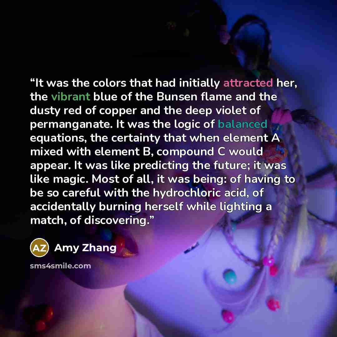 “It was the colors that had initially attracted her, the vibrant blue of the Bunsen flame and the dusty red of copper and the deep violet of permanganate. It was the logic of balanced equations, the certainty that when element A mixed with element B, compound C would appear. It was like predicting…” quote by Amy Zhang