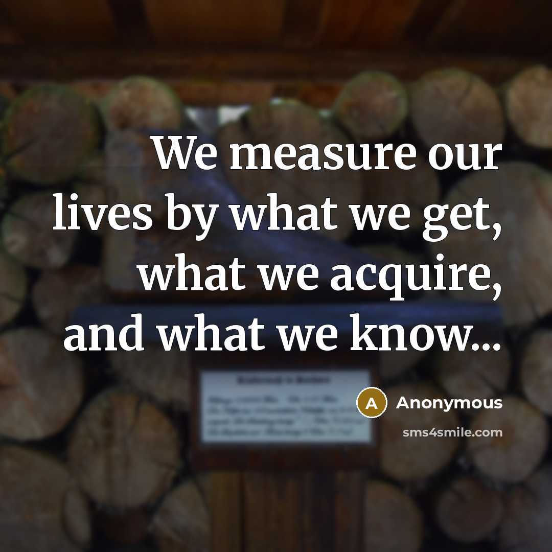 “We measure our lives by what we get, what we acquire, and what we know...” quote by Anonymous
