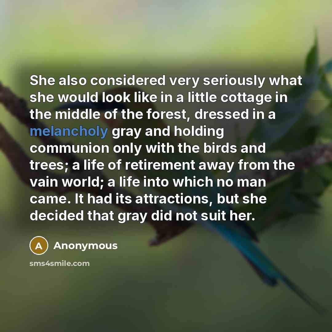 “She also considered very seriously what she would look like in a little cottage in the middle of the forest, dressed in a melancholy gray and holding communion only with the birds and trees; a life of retirement away from the vain world; a life into which no man came. It had its attractions, but…” quote by Anonymous