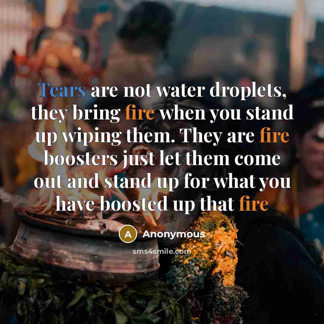 “Tears are not water droplets, they bring fire when you stand up wiping them. They are fire boosters just let them come out and stand up for what you have boosted up that fire” quote by Anonymous