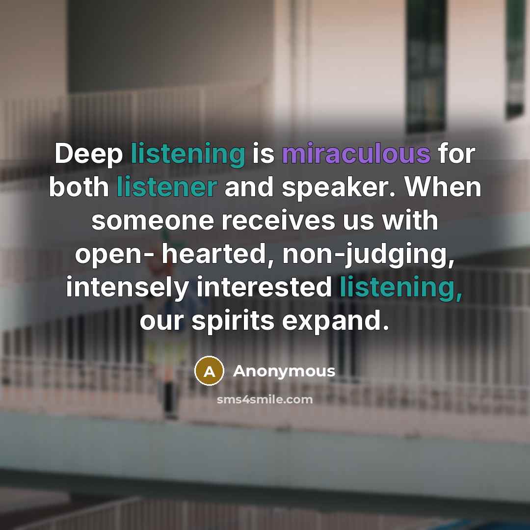“Deep listening is miraculous for both listener and speaker. When someone receives us with open- hearted, non-judging, intensely interested listening, our spirits expand.” quote by Anonymous