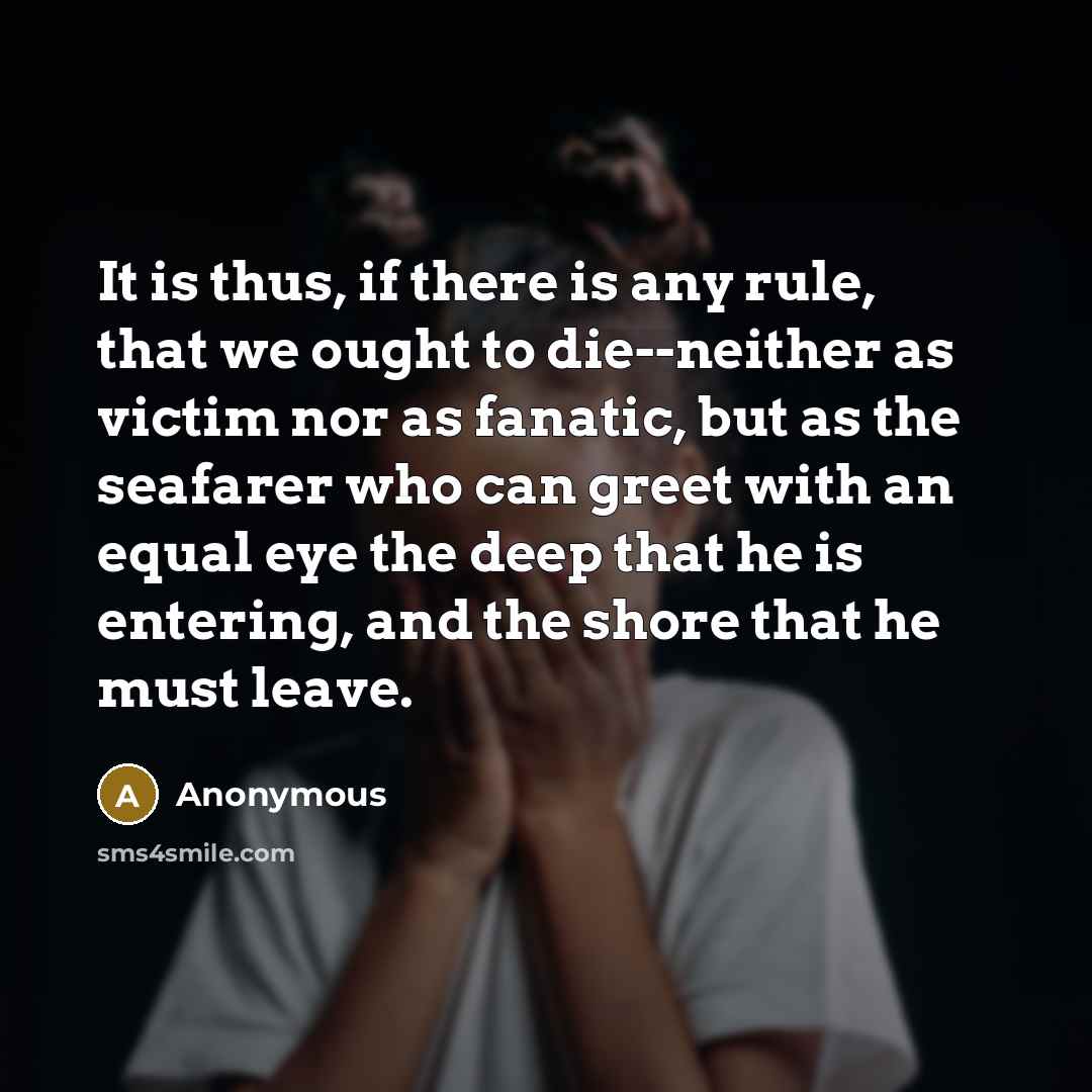 “It is thus, if there is any rule, that we ought to die--neither as victim nor as fanatic, but as the seafarer who can greet with an equal eye the deep that he is entering, and the shore that he must leave.” quote by Anonymous