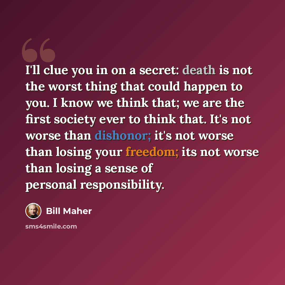 “I'll clue you in on a secret: death is not the worst thing that could happen to you. I know we think that; we are the first society ever to think that. It's not worse than dishonor; it's not worse than losing your freedom; its not worse than losing a sense of personal responsibility.” quote by Bill Maher