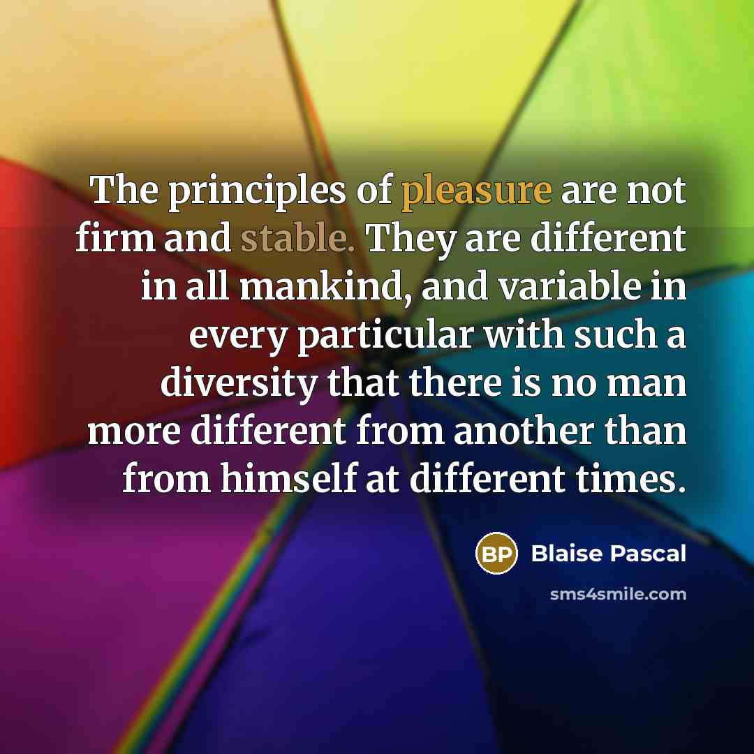 “The principles of pleasure are not firm and stable. They are different in all mankind, and variable in every particular with such a diversity that there is no man more different from another than from himself at different times.” quote by Blaise Pascal
