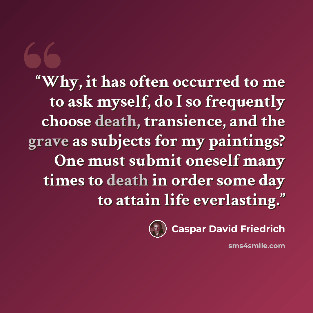 “Why, it has often occurred to me to ask myself, do I so frequently choose death, transience, and the grave as subjects for my paintings? One must submit oneself many times to death in order some day to attain life everlasting.” quote by Caspar David Friedrich